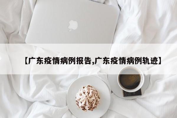 【广东疫情病例报告,广东疫情病例轨迹】