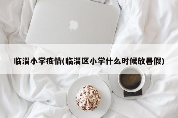 临淄小学疫情(临淄区小学什么时候放暑假)