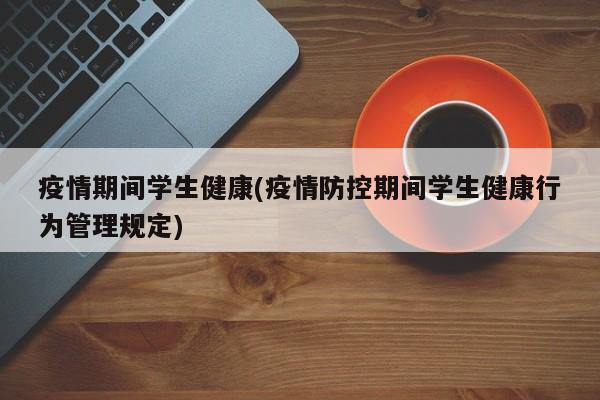 疫情期间学生健康(疫情防控期间学生健康行为管理规定)