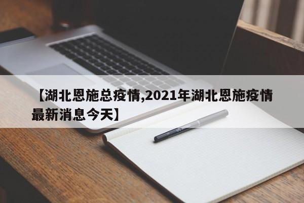 【湖北恩施总疫情,2021年湖北恩施疫情最新消息今天】