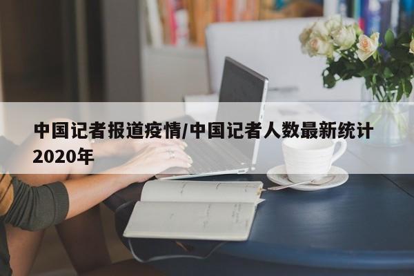 中国记者报道疫情/中国记者人数最新统计 2020年