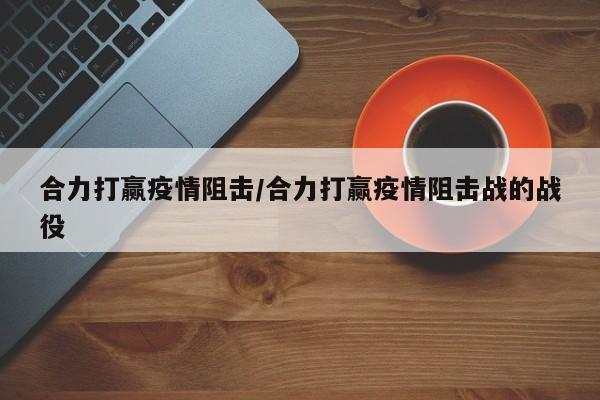 合力打赢疫情阻击/合力打赢疫情阻击战的战役