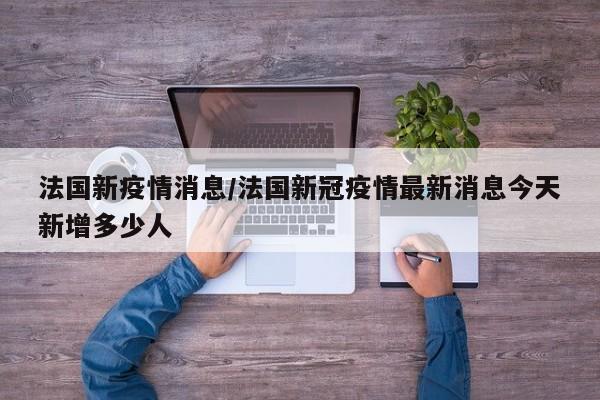 法国新疫情消息/法国新冠疫情最新消息今天新增多少人