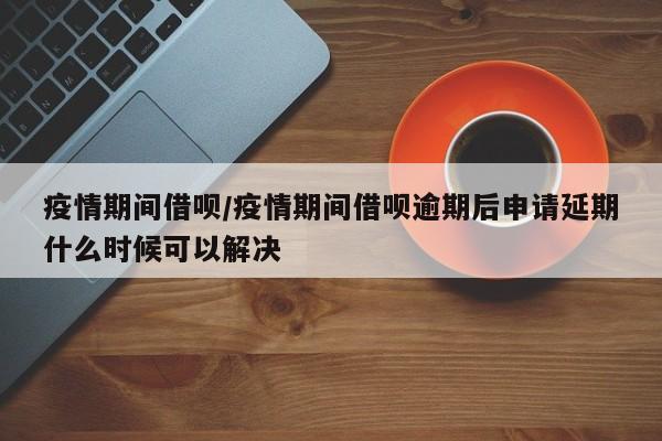 疫情期间借呗/疫情期间借呗逾期后申请延期什么时候可以解决