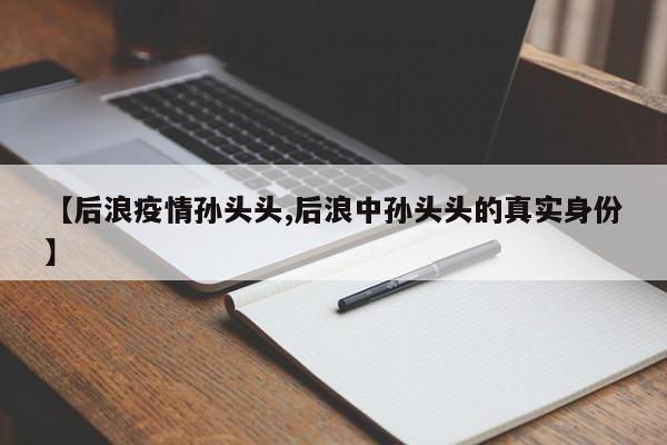 【后浪疫情孙头头,后浪中孙头头的真实身份】