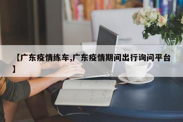 【广东疫情练车,广东疫情期间出行询问平台】