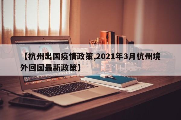 【杭州出国疫情政策,2021年3月杭州境外回国最新政策】