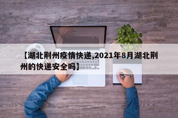 【湖北荆州疫情快递,2021年8月湖北荆州的快递安全吗】