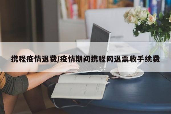 携程疫情退费/疫情期间携程网退票收手续费