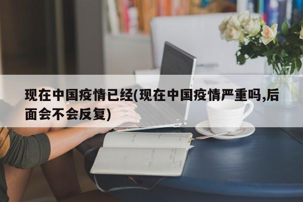 现在中国疫情已经(现在中国疫情严重吗,后面会不会反复)