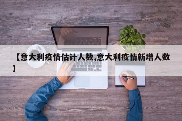 【意大利疫情估计人数,意大利疫情新增人数】
