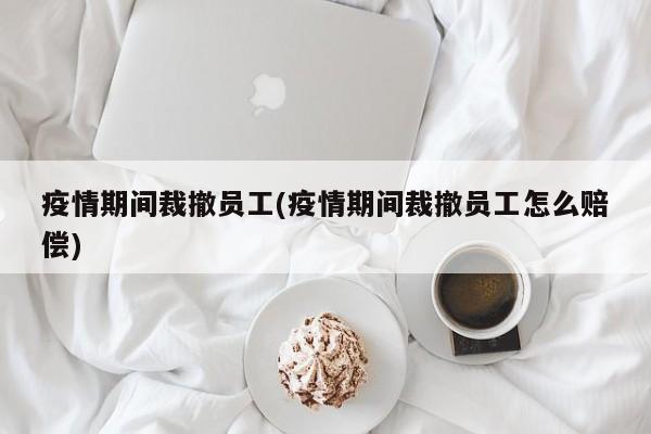 疫情期间裁撤员工(疫情期间裁撤员工怎么赔偿)