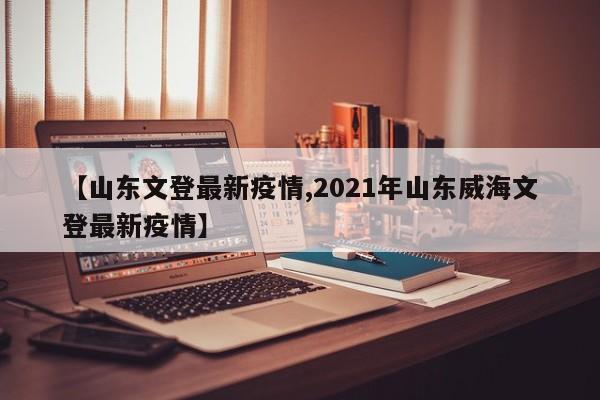 【山东文登最新疫情,2021年山东威海文登最新疫情】