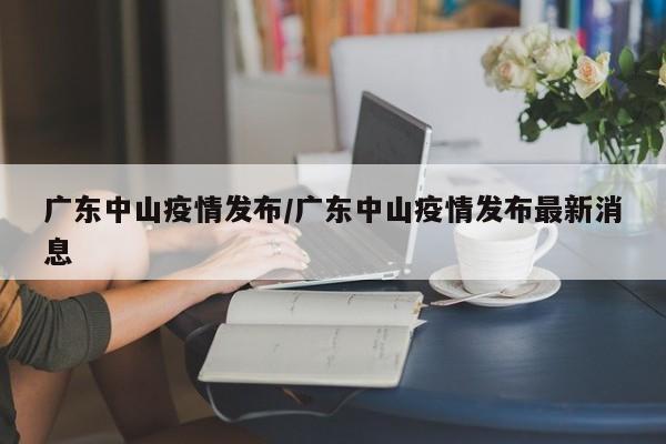 广东中山疫情发布/广东中山疫情发布最新消息