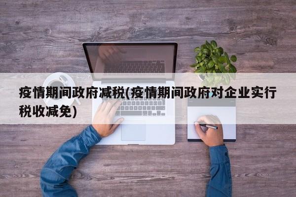 疫情期间政府减税(疫情期间政府对企业实行税收减免)