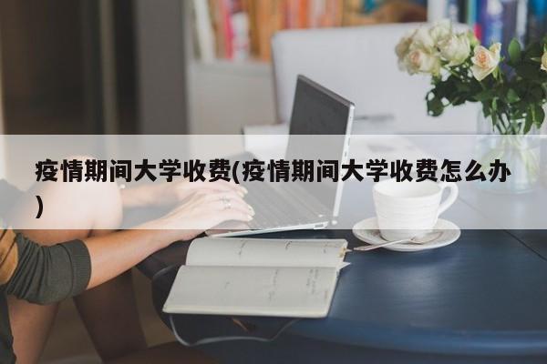 疫情期间大学收费(疫情期间大学收费怎么办)
