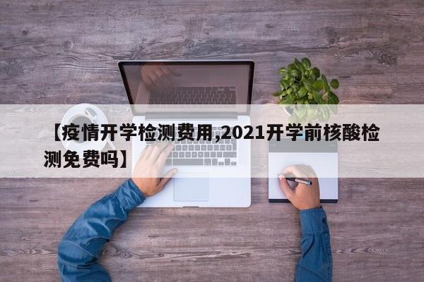 【疫情开学检测费用,2021开学前核酸检测免费吗】