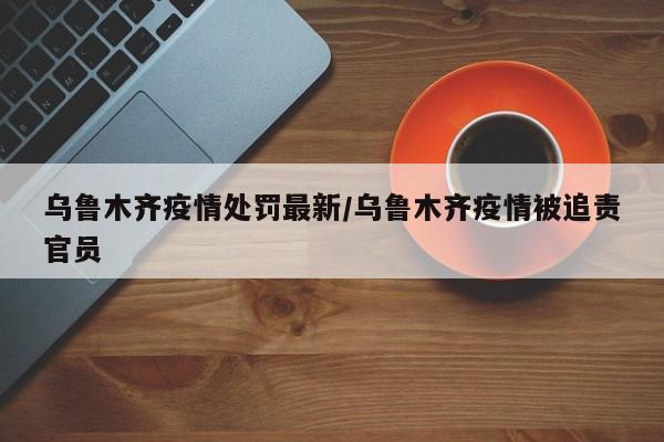 乌鲁木齐疫情处罚最新/乌鲁木齐疫情被追责官员