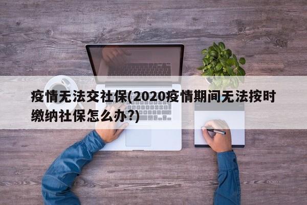 疫情无法交社保(2020疫情期间无法按时缴纳社保怎么办?)