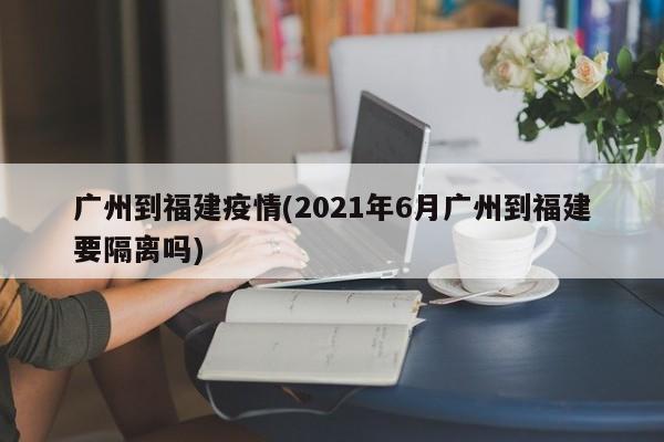 广州到福建疫情(2021年6月广州到福建要隔离吗)