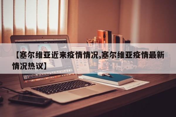 【塞尔维亚近来疫情情况,塞尔维亚疫情最新情况热议】