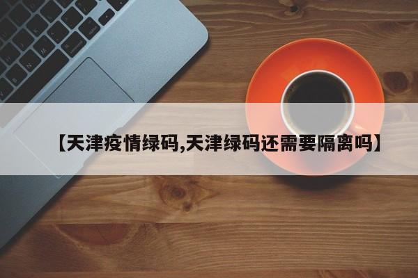 【天津疫情绿码,天津绿码还需要隔离吗】