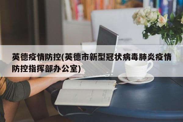 英德疫情防控(英德市新型冠状病毒肺炎疫情防控指挥部办公室)