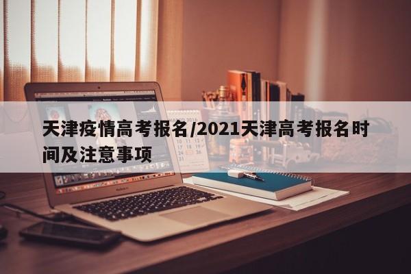 天津疫情高考报名/2021天津高考报名时间及注意事项