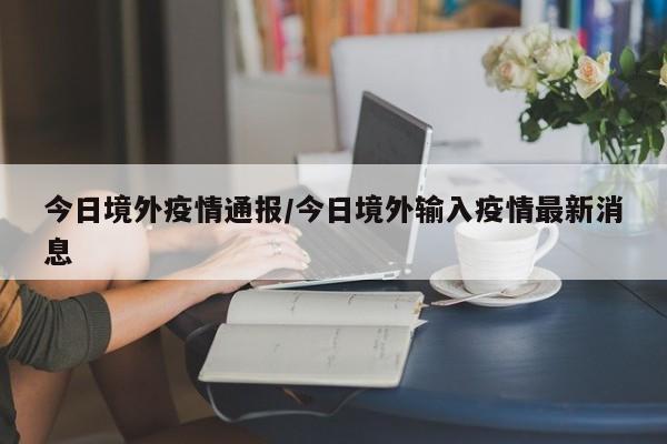 今日境外疫情通报/今日境外输入疫情最新消息