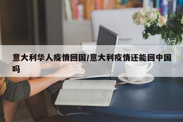 意大利华人疫情回国/意大利疫情还能回中国吗