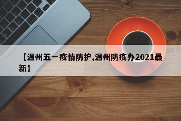 【温州五一疫情防护,温州防疫办2021最新】