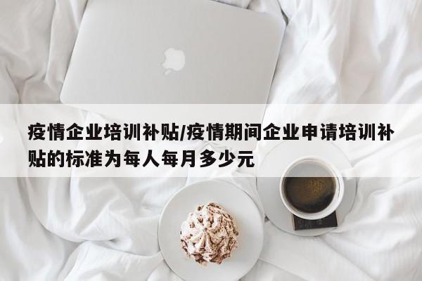 疫情企业培训补贴/疫情期间企业申请培训补贴的标准为每人每月多少元