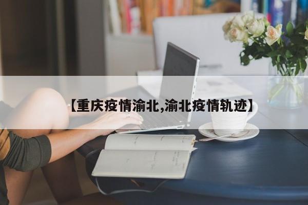 【重庆疫情渝北,渝北疫情轨迹】