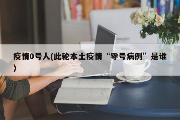 疫情0号人(此轮本土疫情“零号病例”是谁)