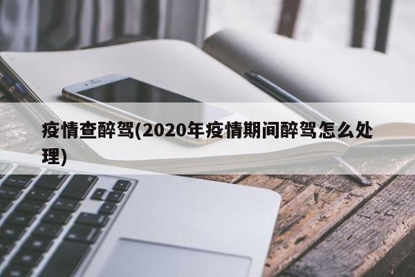 疫情查醉驾(2020年疫情期间醉驾怎么处理)