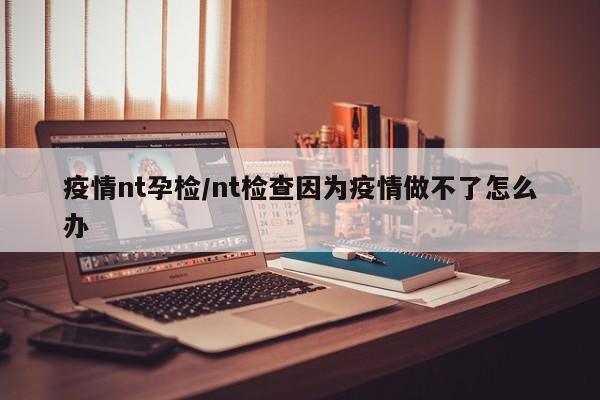 疫情nt孕检/nt检查因为疫情做不了怎么办