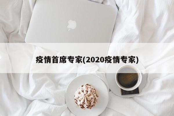 疫情首席专家(2020疫情专家)