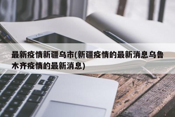 最新疫情新疆乌市(新疆疫情的最新消息乌鲁木齐疫情的最新消息)