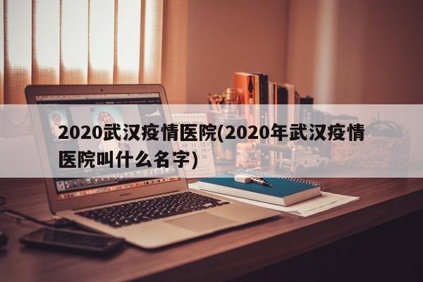 2020武汉疫情医院(2020年武汉疫情医院叫什么名字)