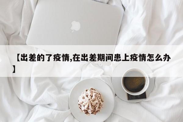 【出差的了疫情,在出差期间患上疫情怎么办】