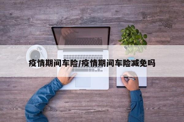 疫情期间车险/疫情期间车险减免吗