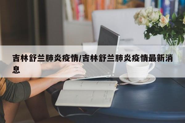吉林舒兰肺炎疫情/吉林舒兰肺炎疫情最新消息
