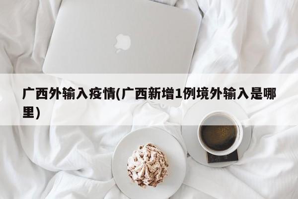 广西外输入疫情(广西新增1例境外输入是哪里)