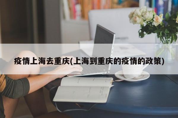 疫情上海去重庆(上海到重庆的疫情的政策)