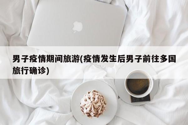 男子疫情期间旅游(疫情发生后男子前往多国旅行确诊)
