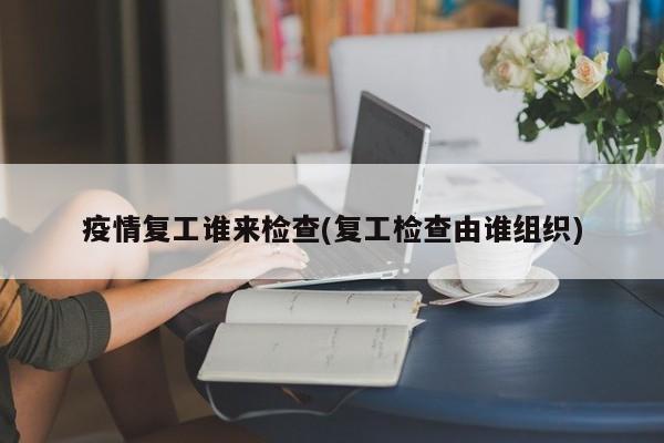 疫情复工谁来检查(复工检查由谁组织)