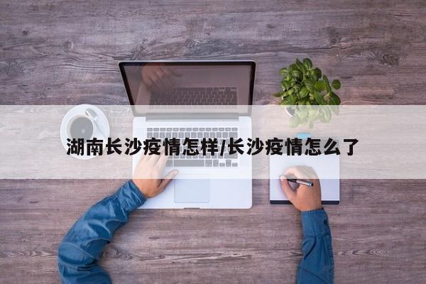湖南长沙疫情怎样/长沙疫情怎么了