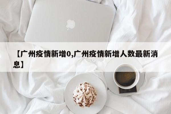 【广州疫情新增0,广州疫情新增人数最新消息】