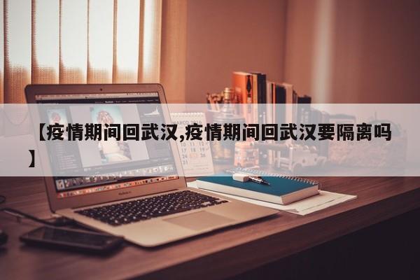 【疫情期间回武汉,疫情期间回武汉要隔离吗】
