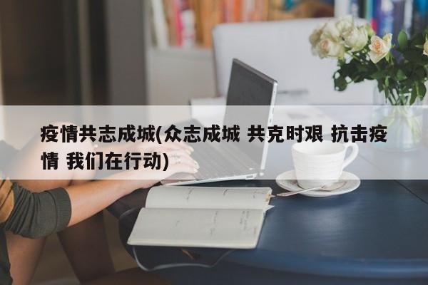 疫情共志成城(众志成城 共克时艰 抗击疫情 我们在行动)